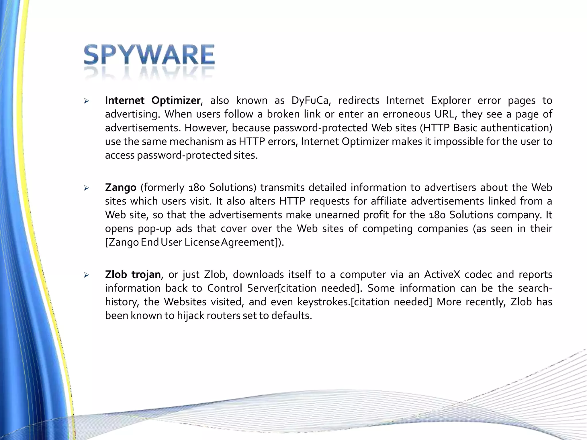  Internet Optimizer, also known as DyFuCa, redirects Internet Explorer error pages to
advertising. When users follow a broken link or enter an erroneous URL, they see a page of
advertisements. However, because password-protected Web sites (HTTP Basic authentication)
use the same mechanism as HTTP errors, Internet Optimizer makes it impossible for the user to
access password-protected sites.
 Zango (formerly 180 Solutions) transmits detailed information to advertisers about the Web
sites which users visit. It also alters HTTP requests for affiliate advertisements linked from a
Web site, so that the advertisements make unearned profit for the 180 Solutions company. It
opens pop-up ads that cover over the Web sites of competing companies (as seen in their
[ZangoEndUser LicenseAgreement]).
 Zlob trojan, or just Zlob, downloads itself to a computer via an ActiveX codec and reports
information back to Control Server[citation needed]. Some information can be the search-
history, the Websites visited, and even keystrokes.[citation needed] More recently, Zlob has
been known to hijack routers set to defaults.
 