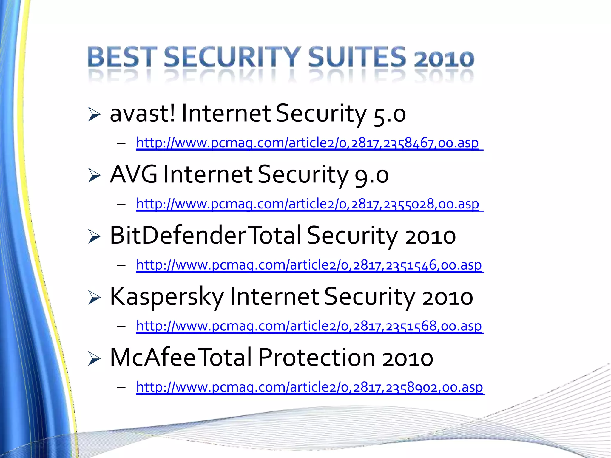  avast! InternetSecurity 5.0
– http://www.pcmag.com/article2/0,2817,2358467,00.asp
 AVG InternetSecurity 9.0
– http://www.pcmag.com/article2/0,2817,2355028,00.asp
 BitDefenderTotalSecurity 2010
– http://www.pcmag.com/article2/0,2817,2351546,00.asp
 Kaspersky InternetSecurity 2010
– http://www.pcmag.com/article2/0,2817,2351568,00.asp
 McAfeeTotal Protection 2010
– http://www.pcmag.com/article2/0,2817,2358902,00.asp
 