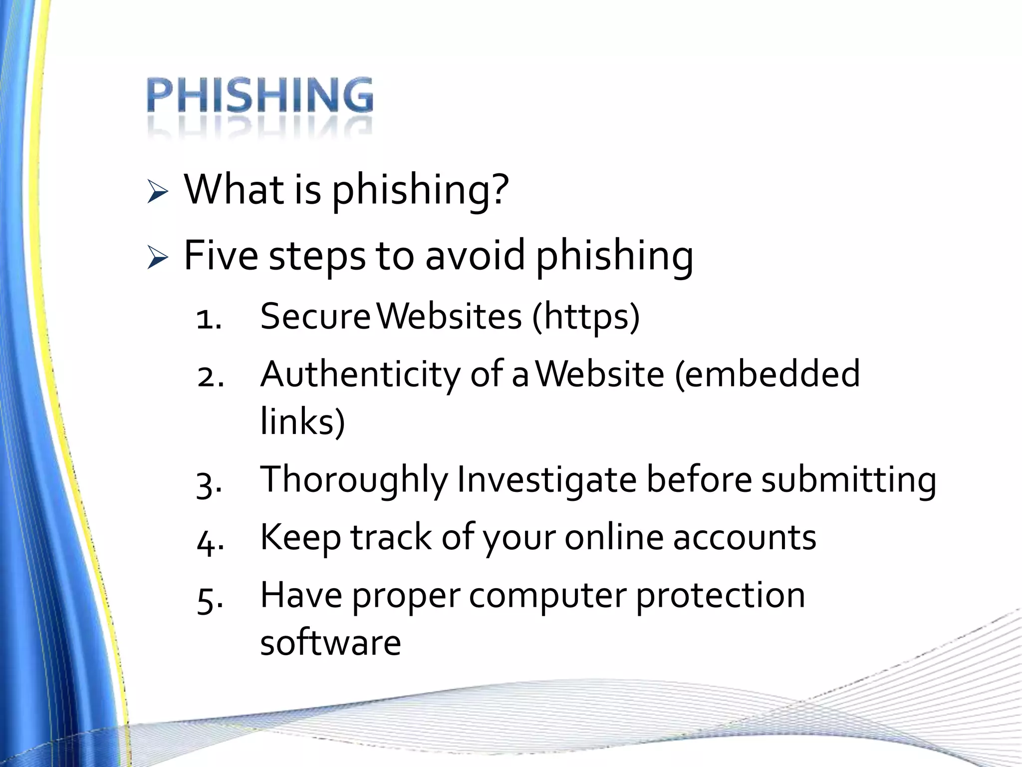  What is phishing?
 Five steps to avoid phishing
1. SecureWebsites (https)
2. Authenticity of aWebsite (embedded
links)
3. Thoroughly Investigate before submitting
4. Keep track of your online accounts
5. Have proper computer protection
software
 