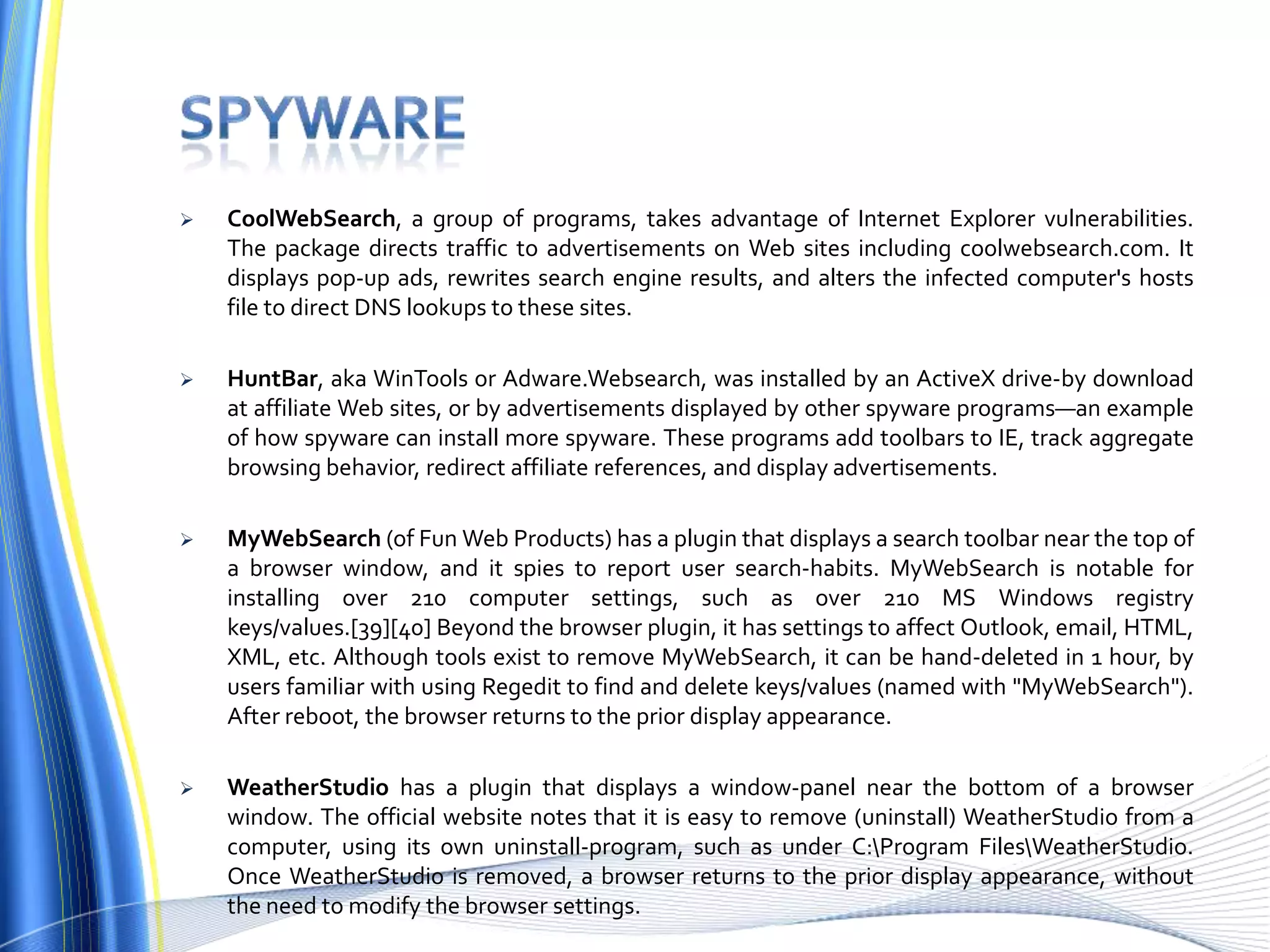  CoolWebSearch, a group of programs, takes advantage of Internet Explorer vulnerabilities.
The package directs traffic to advertisements on Web sites including coolwebsearch.com. It
displays pop-up ads, rewrites search engine results, and alters the infected computer's hosts
file to direct DNS lookups to these sites.
 HuntBar, aka WinTools or Adware.Websearch, was installed by an ActiveX drive-by download
at affiliate Web sites, or by advertisements displayed by other spyware programs—an example
of how spyware can install more spyware. These programs add toolbars to IE, track aggregate
browsing behavior, redirect affiliate references, and display advertisements.
 MyWebSearch (of Fun Web Products) has a plugin that displays a search toolbar near the top of
a browser window, and it spies to report user search-habits. MyWebSearch is notable for
installing over 210 computer settings, such as over 210 MS Windows registry
keys/values.[39][40] Beyond the browser plugin, it has settings to affect Outlook, email, HTML,
XML, etc. Although tools exist to remove MyWebSearch, it can be hand-deleted in 1 hour, by
users familiar with using Regedit to find and delete keys/values (named with "MyWebSearch").
After reboot, the browser returns to the prior display appearance.
 WeatherStudio has a plugin that displays a window-panel near the bottom of a browser
window. The official website notes that it is easy to remove (uninstall) WeatherStudio from a
computer, using its own uninstall-program, such as under C:Program FilesWeatherStudio.
Once WeatherStudio is removed, a browser returns to the prior display appearance, without
the need to modify the browser settings.
 