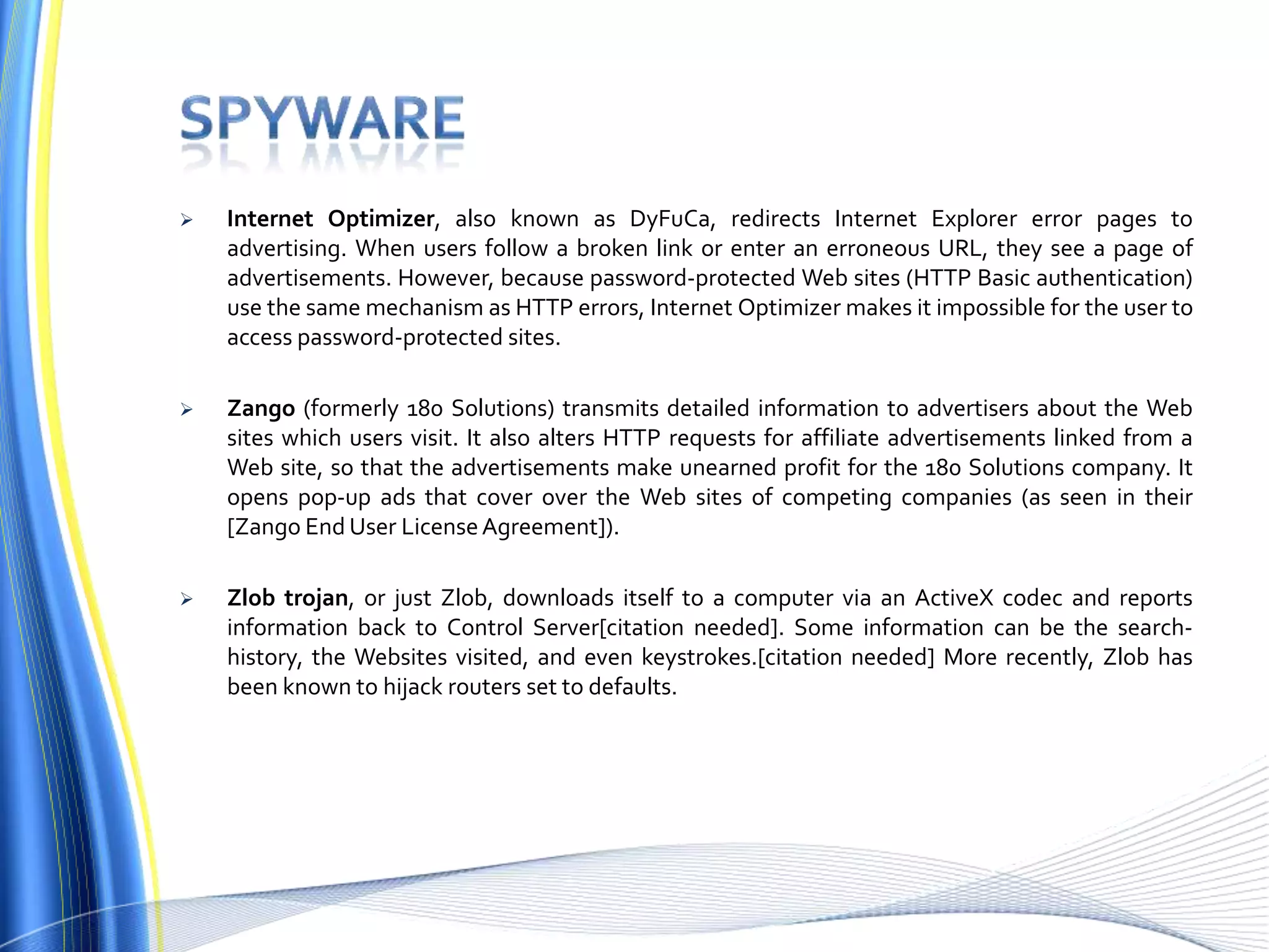  Internet Optimizer, also known as DyFuCa, redirects Internet Explorer error pages to
advertising. When users follow a broken link or enter an erroneous URL, they see a page of
advertisements. However, because password-protected Web sites (HTTP Basic authentication)
use the same mechanism as HTTP errors, Internet Optimizer makes it impossible for the user to
access password-protected sites.
 Zango (formerly 180 Solutions) transmits detailed information to advertisers about the Web
sites which users visit. It also alters HTTP requests for affiliate advertisements linked from a
Web site, so that the advertisements make unearned profit for the 180 Solutions company. It
opens pop-up ads that cover over the Web sites of competing companies (as seen in their
[Zango End User LicenseAgreement]).
 Zlob trojan, or just Zlob, downloads itself to a computer via an ActiveX codec and reports
information back to Control Server[citation needed]. Some information can be the search-
history, the Websites visited, and even keystrokes.[citation needed] More recently, Zlob has
been known to hijack routers set to defaults.
 
