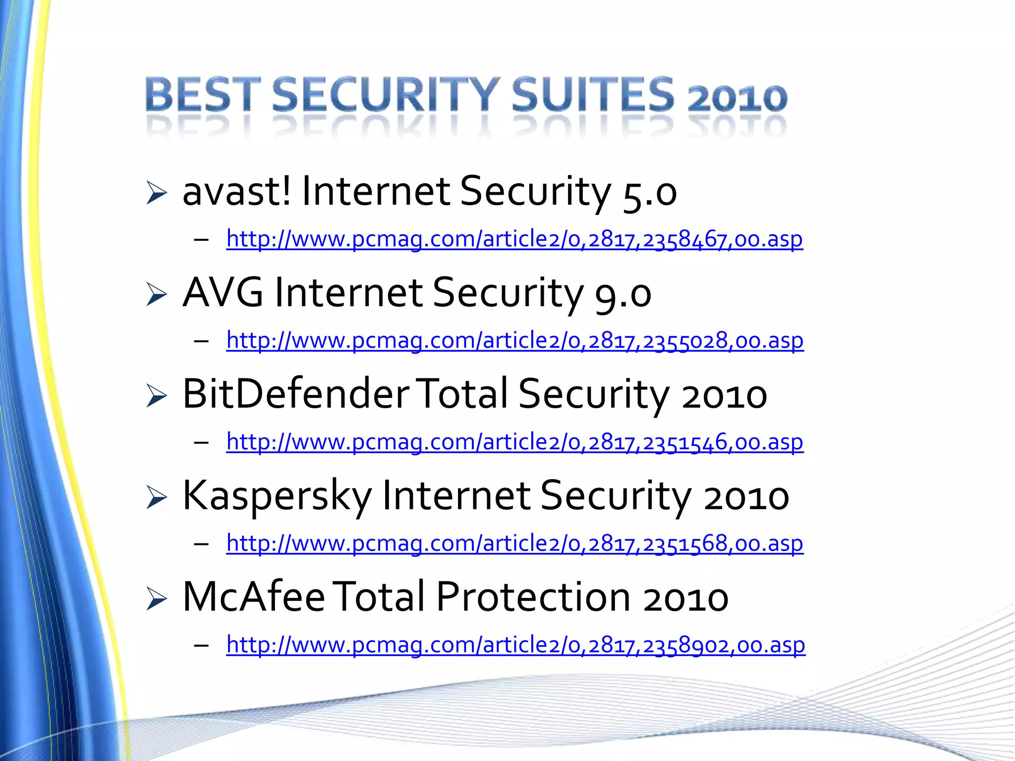  avast! Internet Security 5.0
– http://www.pcmag.com/article2/0,2817,2358467,00.asp
 AVG Internet Security 9.0
– http://www.pcmag.com/article2/0,2817,2355028,00.asp
 BitDefenderTotal Security 2010
– http://www.pcmag.com/article2/0,2817,2351546,00.asp
 Kaspersky Internet Security 2010
– http://www.pcmag.com/article2/0,2817,2351568,00.asp
 McAfeeTotal Protection 2010
– http://www.pcmag.com/article2/0,2817,2358902,00.asp
 