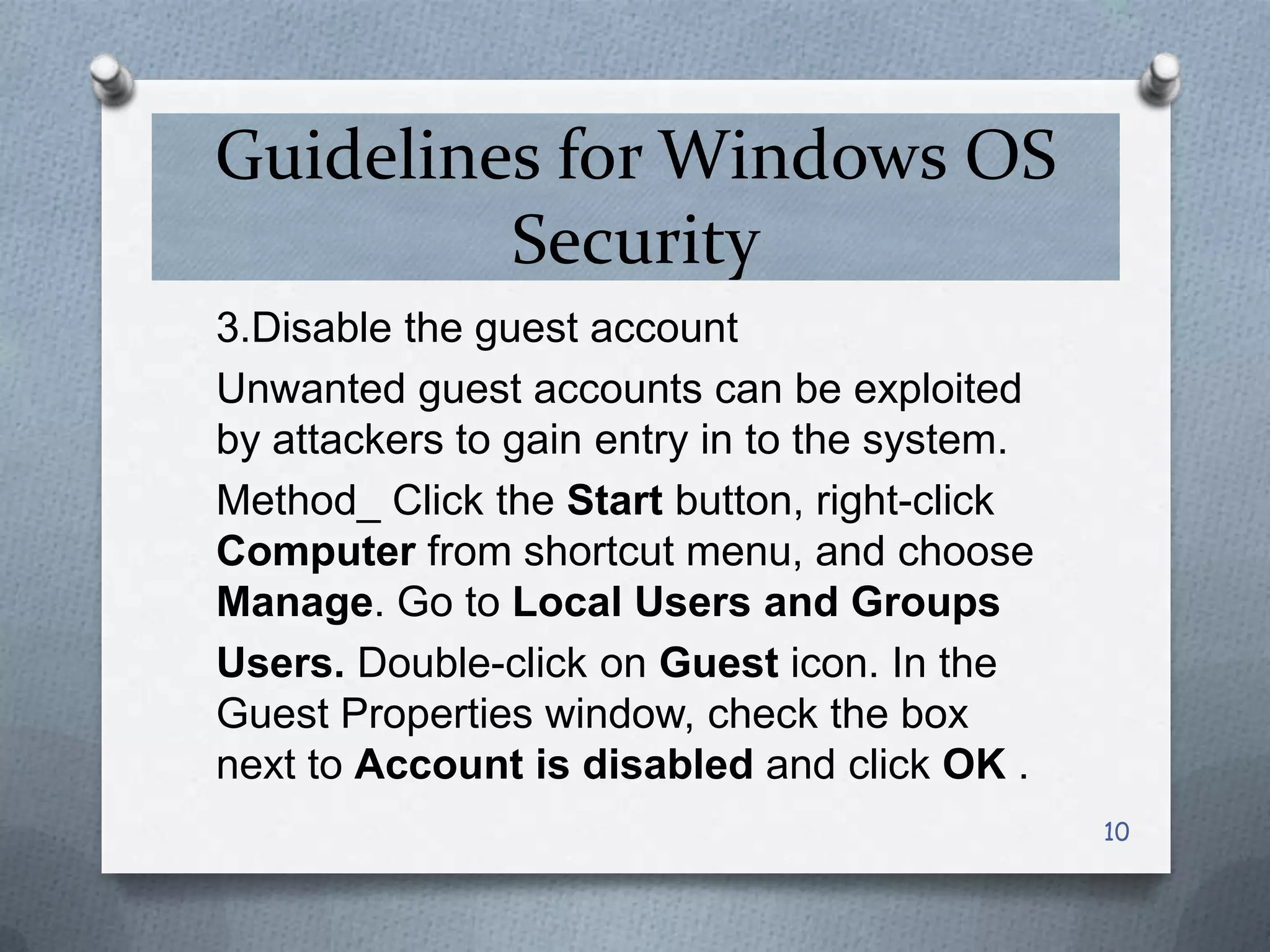 Guidelines for Windows OS
Security
3.Disable the guest account
Unwanted guest accounts can be exploited
by attackers to gain entry in to the system.
Method_ Click the Start button, right-click
Computer from shortcut menu, and choose
Manage. Go to Local Users and Groups
Users. Double-click on Guest icon. In the
Guest Properties window, check the box
next to Account is disabled and click OK .
10

 