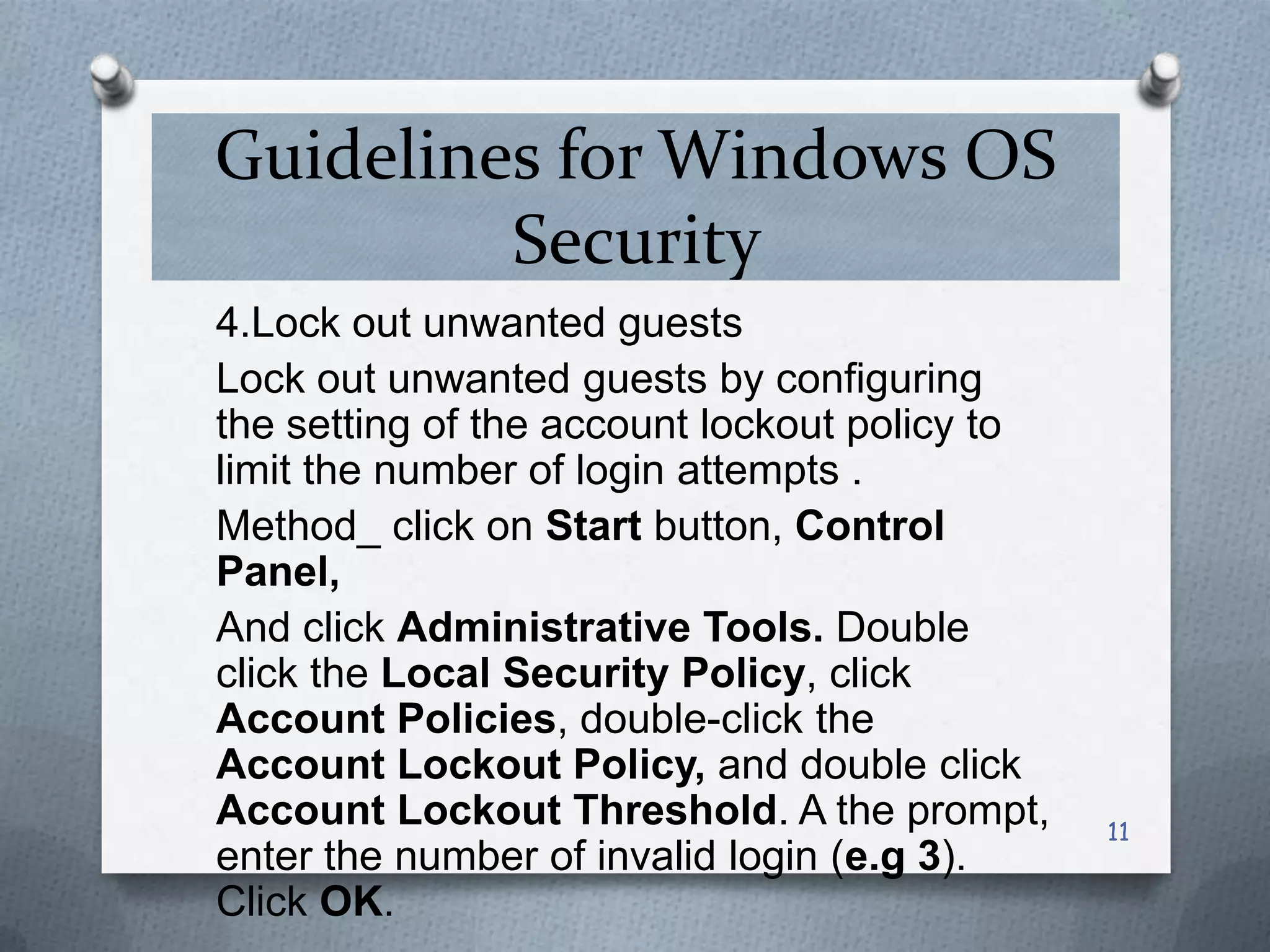 Guidelines for Windows OS
Security
4.Lock out unwanted guests
Lock out unwanted guests by configuring
the setting of the account lockout policy to
limit the number of login attempts .
Method_ click on Start button, Control
Panel,
And click Administrative Tools. Double
click the Local Security Policy, click
Account Policies, double-click the
Account Lockout Policy, and double click
Account Lockout Threshold. A the prompt,
enter the number of invalid login (e.g 3).
Click OK.

11

 