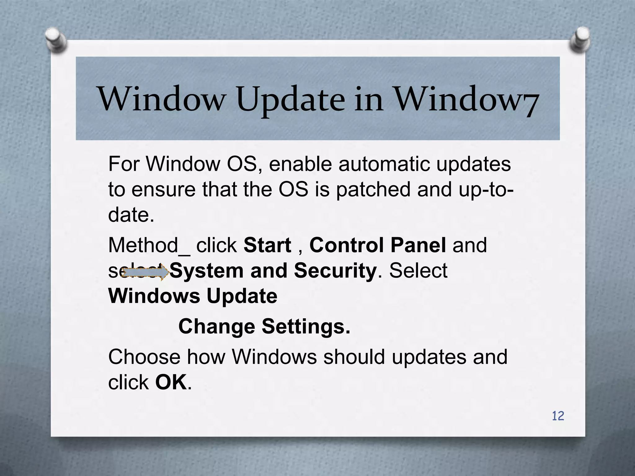 Window Update in Window7
For Window OS, enable automatic updates
to ensure that the OS is patched and up-todate.
Method_ click Start , Control Panel and
select System and Security. Select
Windows Update
Change Settings.
Choose how Windows should updates and
click OK.
12

 