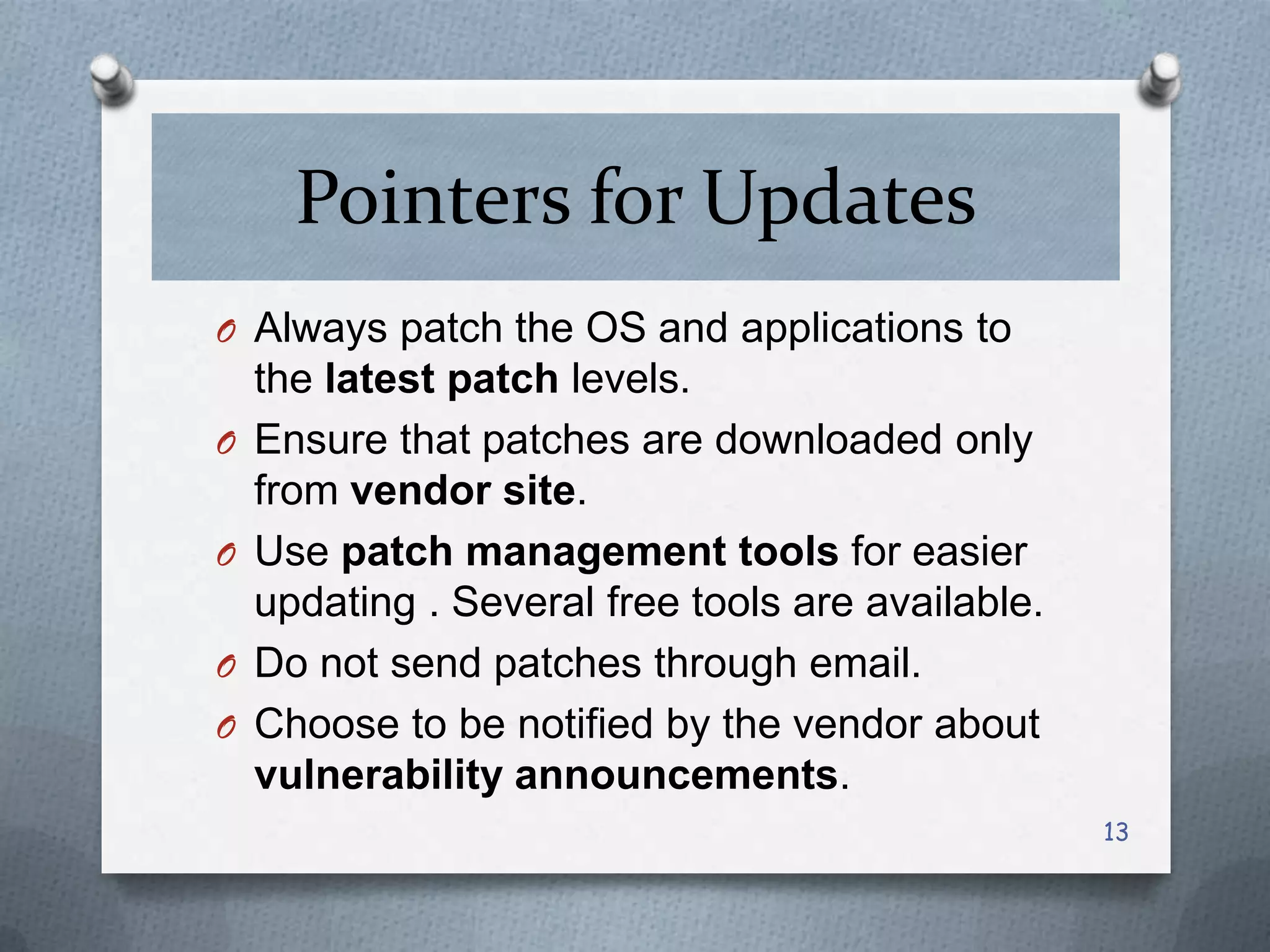 Pointers for Updates
O Always patch the OS and applications to
O
O
O
O

the latest patch levels.
Ensure that patches are downloaded only
from vendor site.
Use patch management tools for easier
updating . Several free tools are available.
Do not send patches through email.
Choose to be notified by the vendor about
vulnerability announcements.
13

 