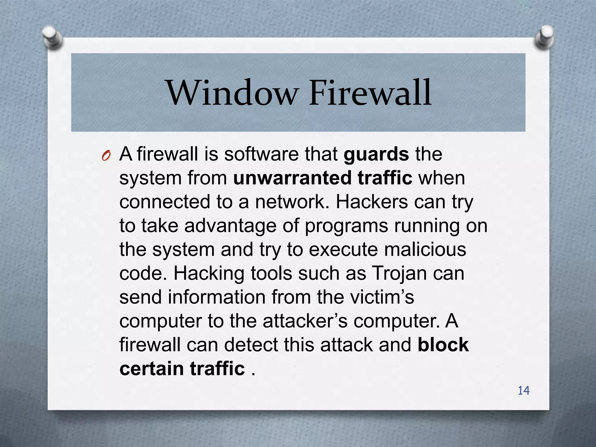 Window Firewall
O A firewall is software that guards the

system from unwarranted traffic when
connected to a network. Hackers can try
to take advantage of programs running on
the system and try to execute malicious
code. Hacking tools such as Trojan can
send information from the victim’s
computer to the attacker’s computer. A
firewall can detect this attack and block
certain traffic .
14

 