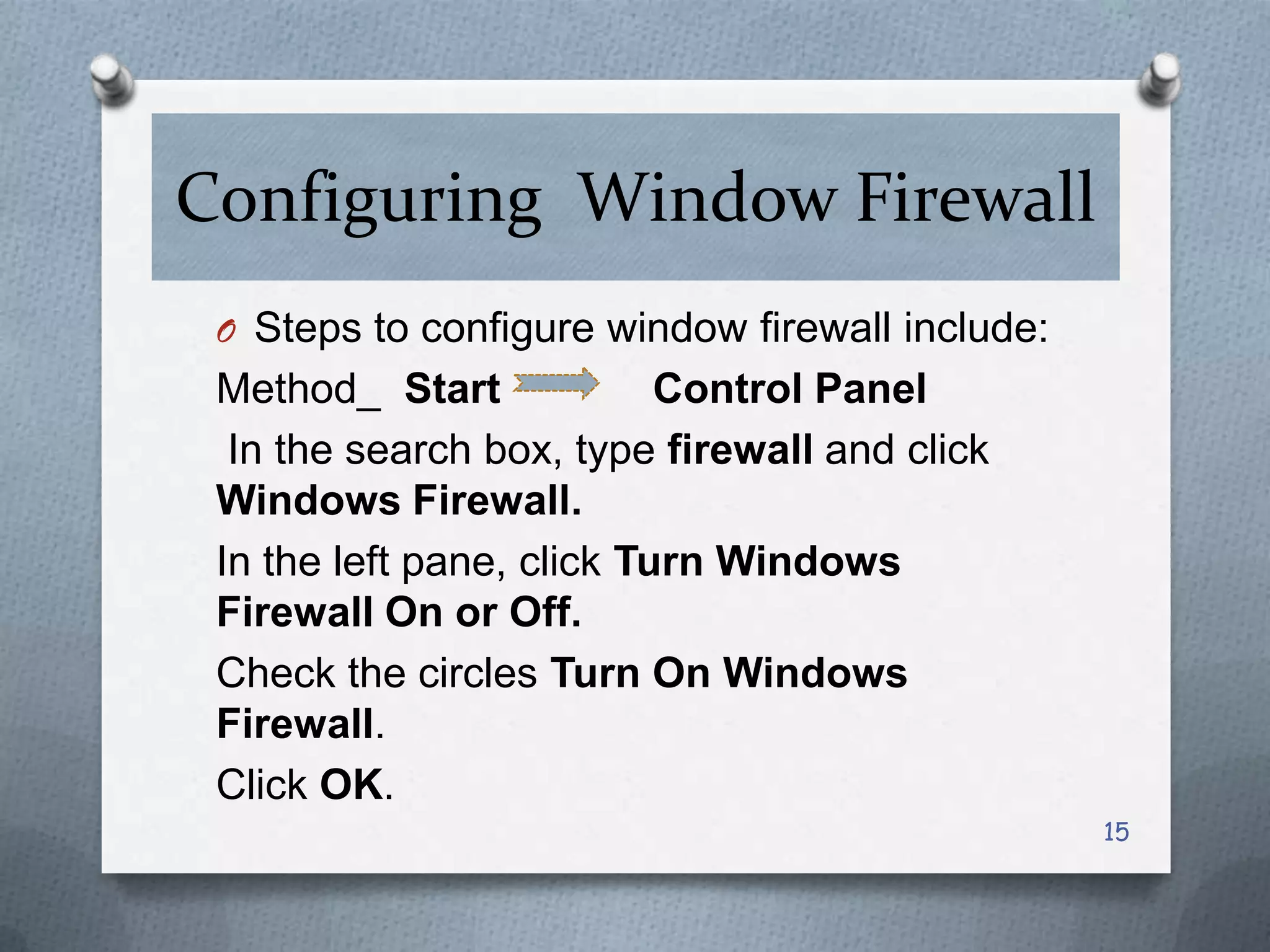 Configuring Window Firewall
O Steps to configure window firewall include:

Method_ Start
Control Panel
In the search box, type firewall and click
Windows Firewall.
In the left pane, click Turn Windows
Firewall On or Off.
Check the circles Turn On Windows
Firewall.
Click OK.
15

 