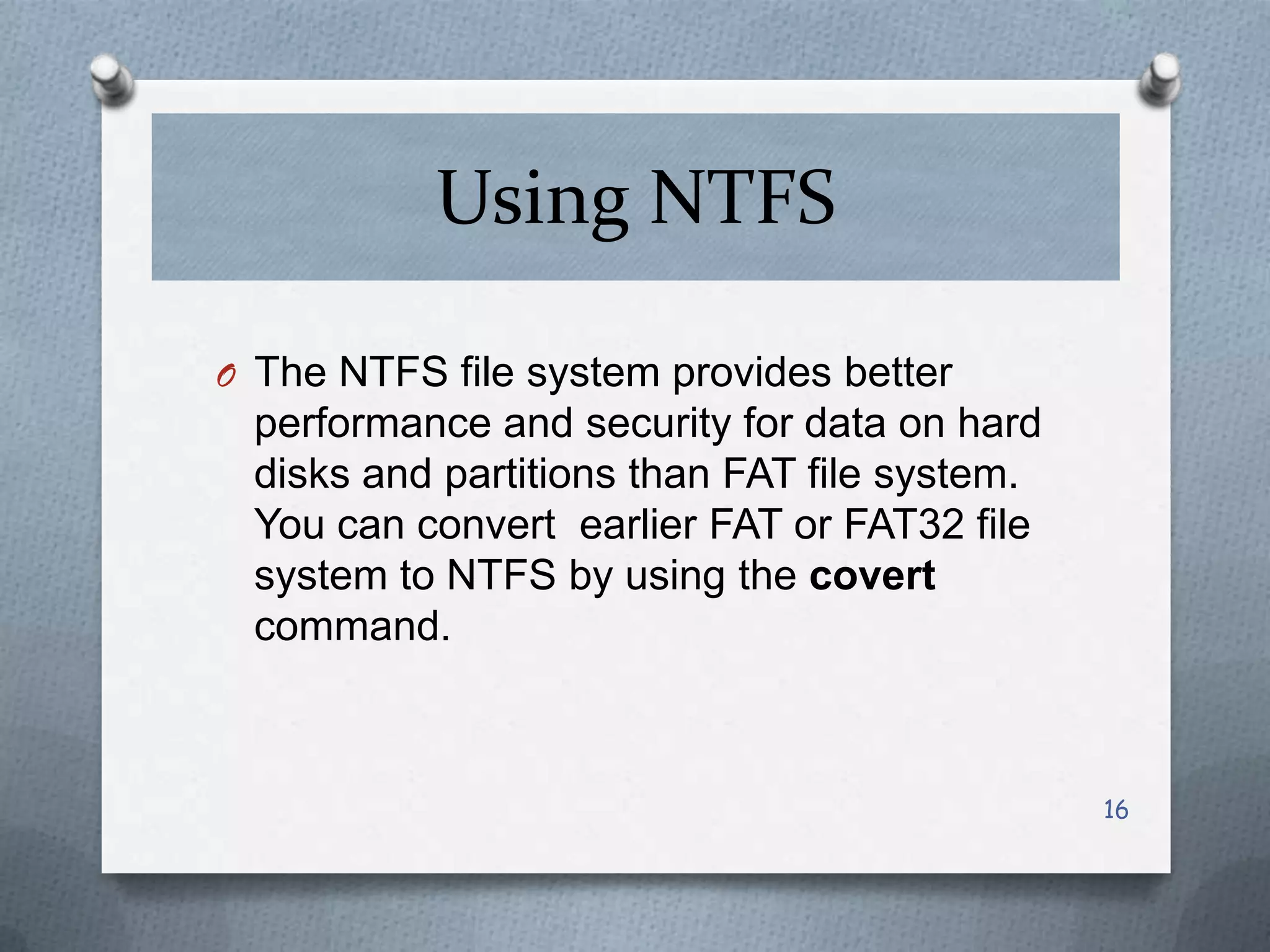 Using NTFS
O The NTFS file system provides better

performance and security for data on hard
disks and partitions than FAT file system.
You can convert earlier FAT or FAT32 file
system to NTFS by using the covert
command.

16

 