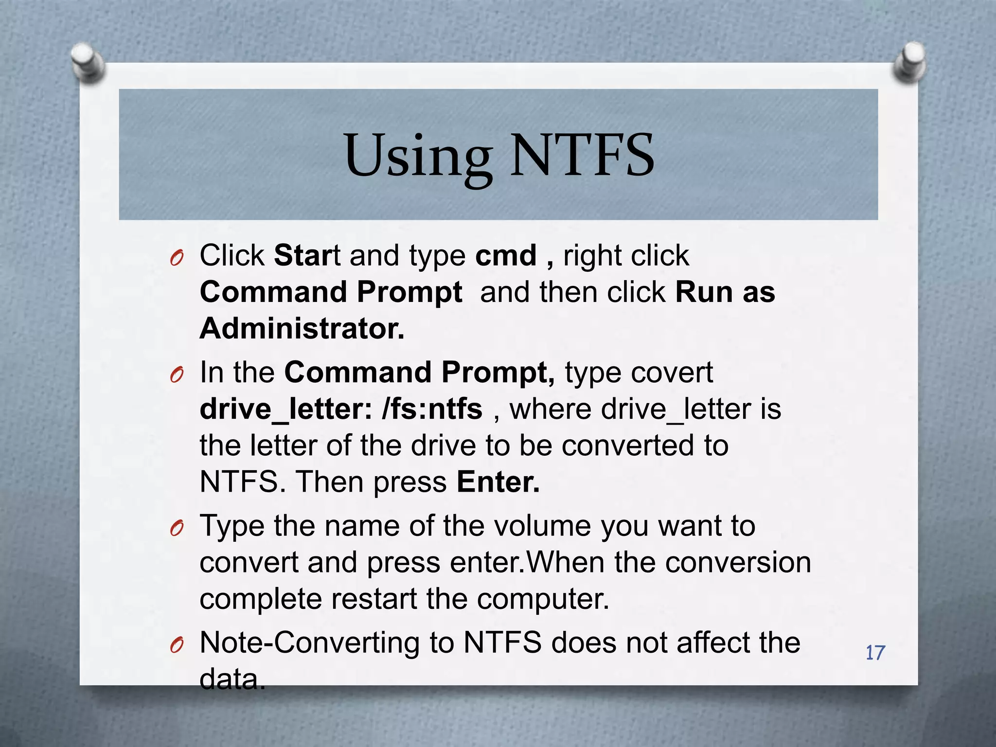 Using NTFS
O Click Start and type cmd , right click

Command Prompt and then click Run as
Administrator.
O In the Command Prompt, type covert
drive_letter: /fs:ntfs , where drive_letter is
the letter of the drive to be converted to
NTFS. Then press Enter.
O Type the name of the volume you want to
convert and press enter.When the conversion
complete restart the computer.
O Note-Converting to NTFS does not affect the
data.

17

 