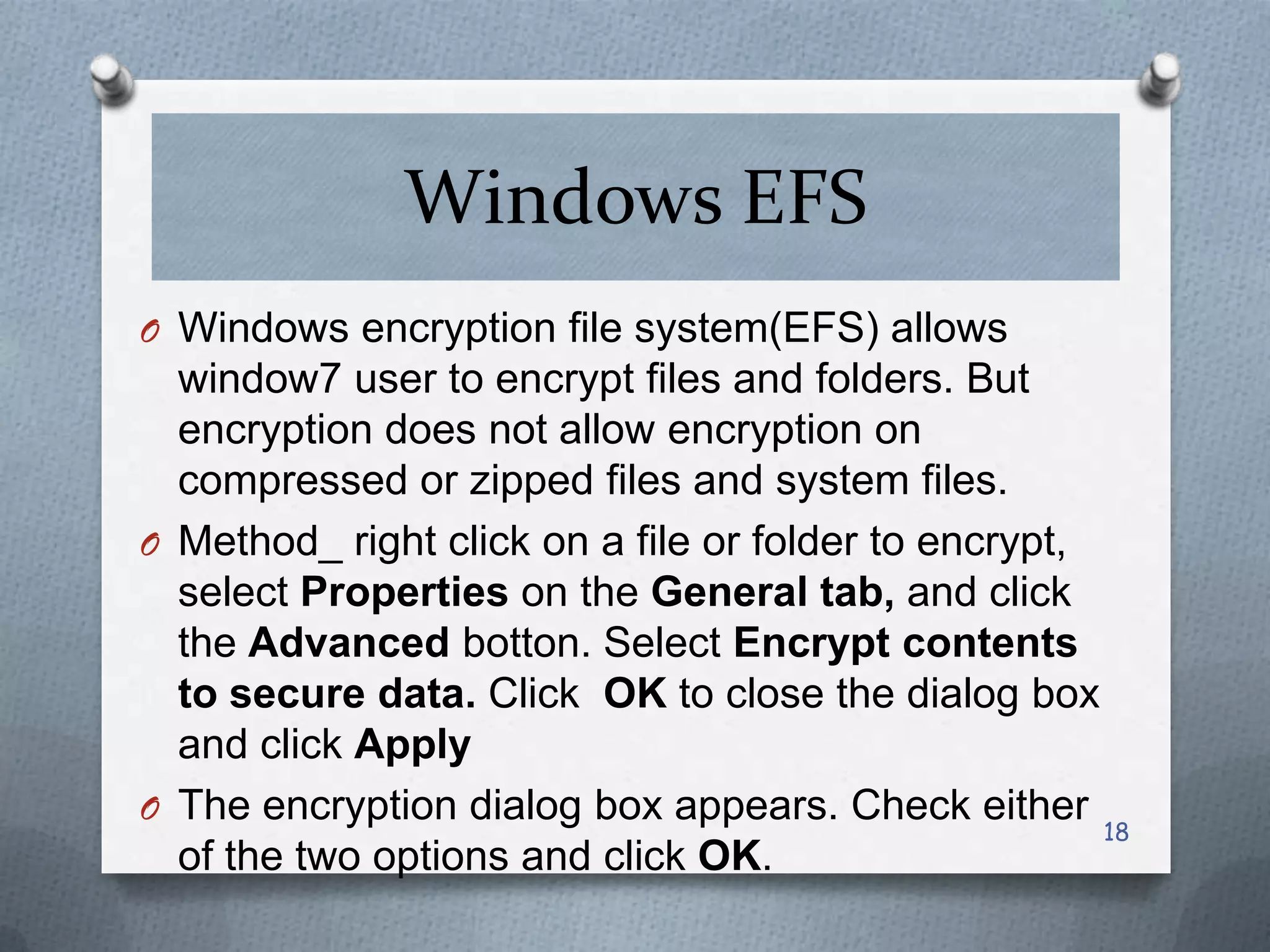 Windows EFS
O Windows encryption file system(EFS) allows

window7 user to encrypt files and folders. But
encryption does not allow encryption on
compressed or zipped files and system files.
O Method_ right click on a file or folder to encrypt,
select Properties on the General tab, and click
the Advanced botton. Select Encrypt contents
to secure data. Click OK to close the dialog box
and click Apply
O The encryption dialog box appears. Check either
18
of the two options and click OK.

 
