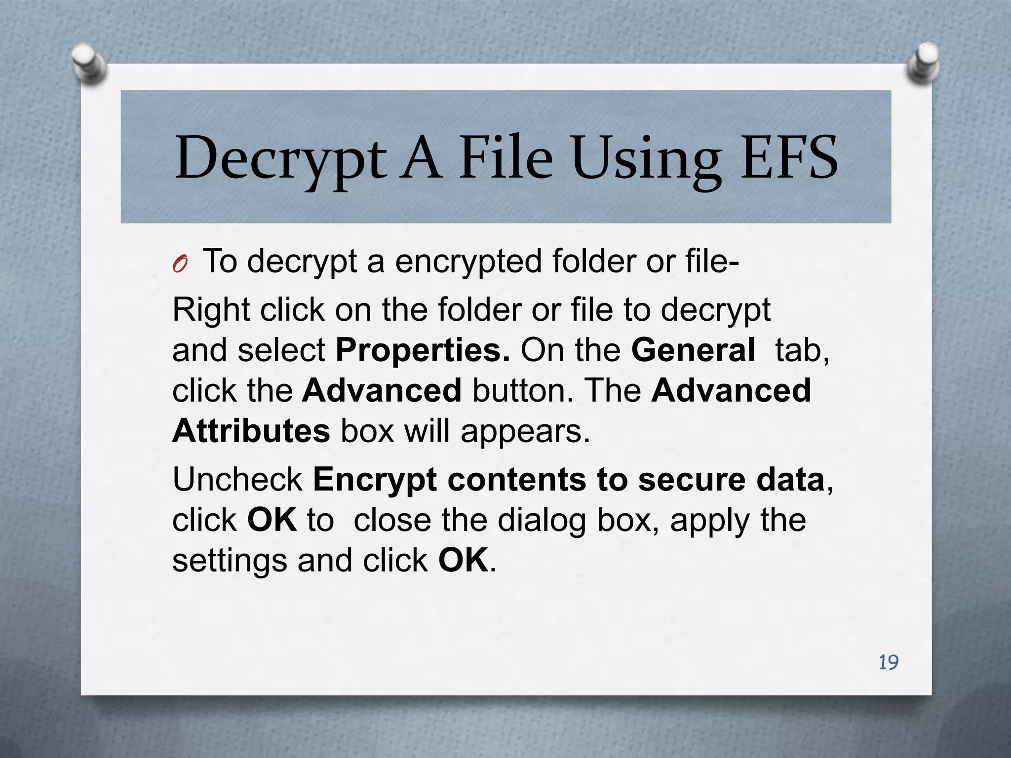 Decrypt A File Using EFS
O To decrypt a encrypted folder or file-

Right click on the folder or file to decrypt
and select Properties. On the General tab,
click the Advanced button. The Advanced
Attributes box will appears.
Uncheck Encrypt contents to secure data,
click OK to close the dialog box, apply the
settings and click OK.
19

 