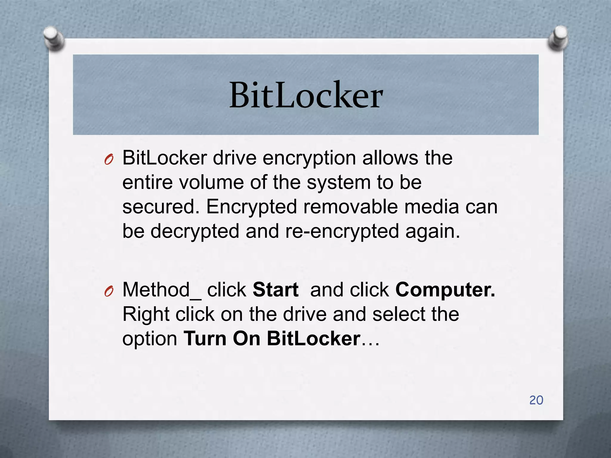 BitLocker
O BitLocker drive encryption allows the

entire volume of the system to be
secured. Encrypted removable media can
be decrypted and re-encrypted again.
O Method_ click Start and click Computer.

Right click on the drive and select the
option Turn On BitLocker…
20

 