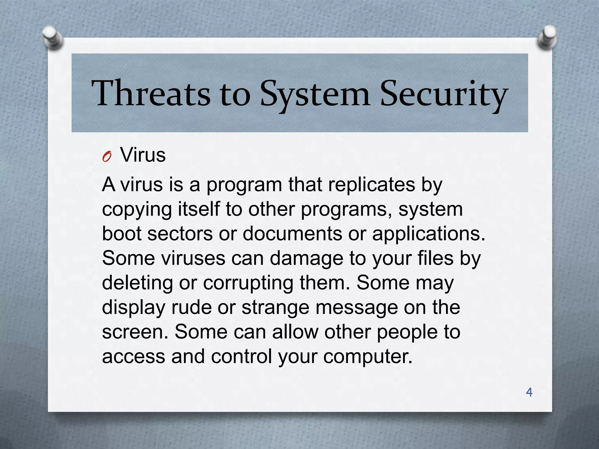 Threats to System Security
O Virus

A virus is a program that replicates by
copying itself to other programs, system
boot sectors or documents or applications.
Some viruses can damage to your files by
deleting or corrupting them. Some may
display rude or strange message on the
screen. Some can allow other people to
access and control your computer.
4

 