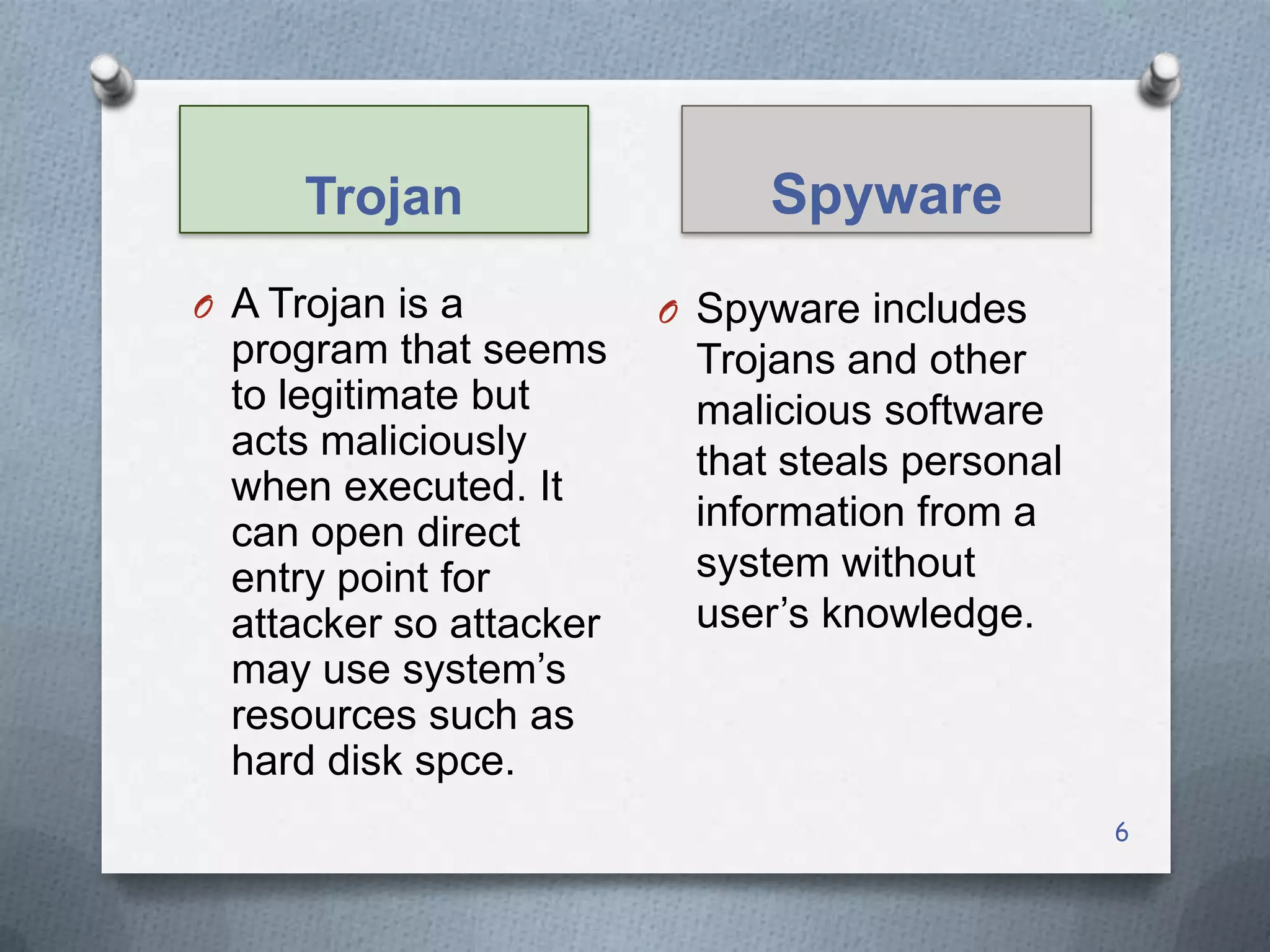 Trojan
O A Trojan is a

program that seems
to legitimate but
acts maliciously
when executed. It
can open direct
entry point for
attacker so attacker
may use system’s
resources such as
hard disk spce.

Spyware
O Spyware includes

Trojans and other
malicious software
that steals personal
information from a
system without
user’s knowledge.

6

 