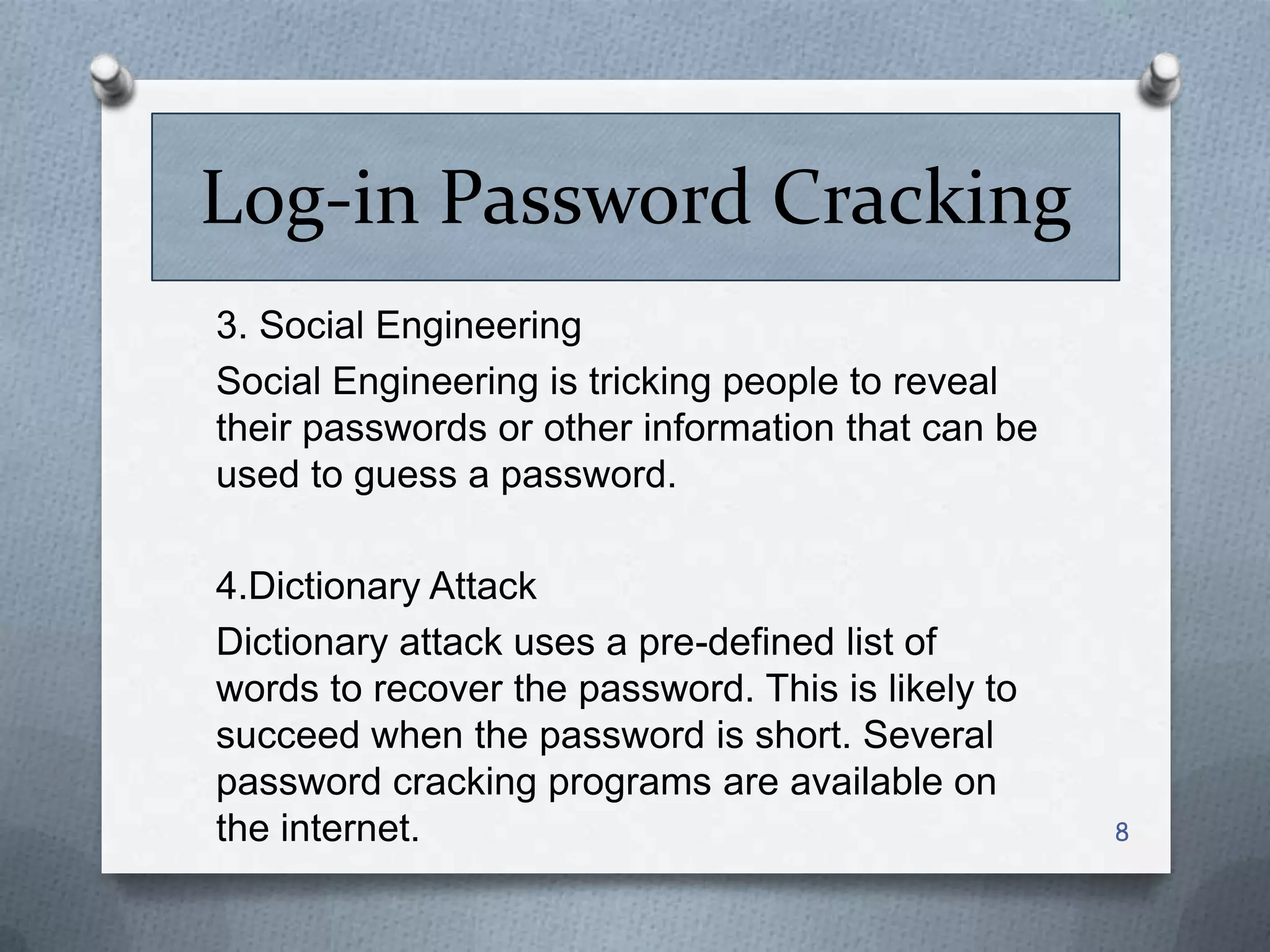 Log-in Password Cracking
3. Social Engineering
Social Engineering is tricking people to reveal
their passwords or other information that can be
used to guess a password.
4.Dictionary Attack
Dictionary attack uses a pre-defined list of
words to recover the password. This is likely to
succeed when the password is short. Several
password cracking programs are available on
the internet.

8

 