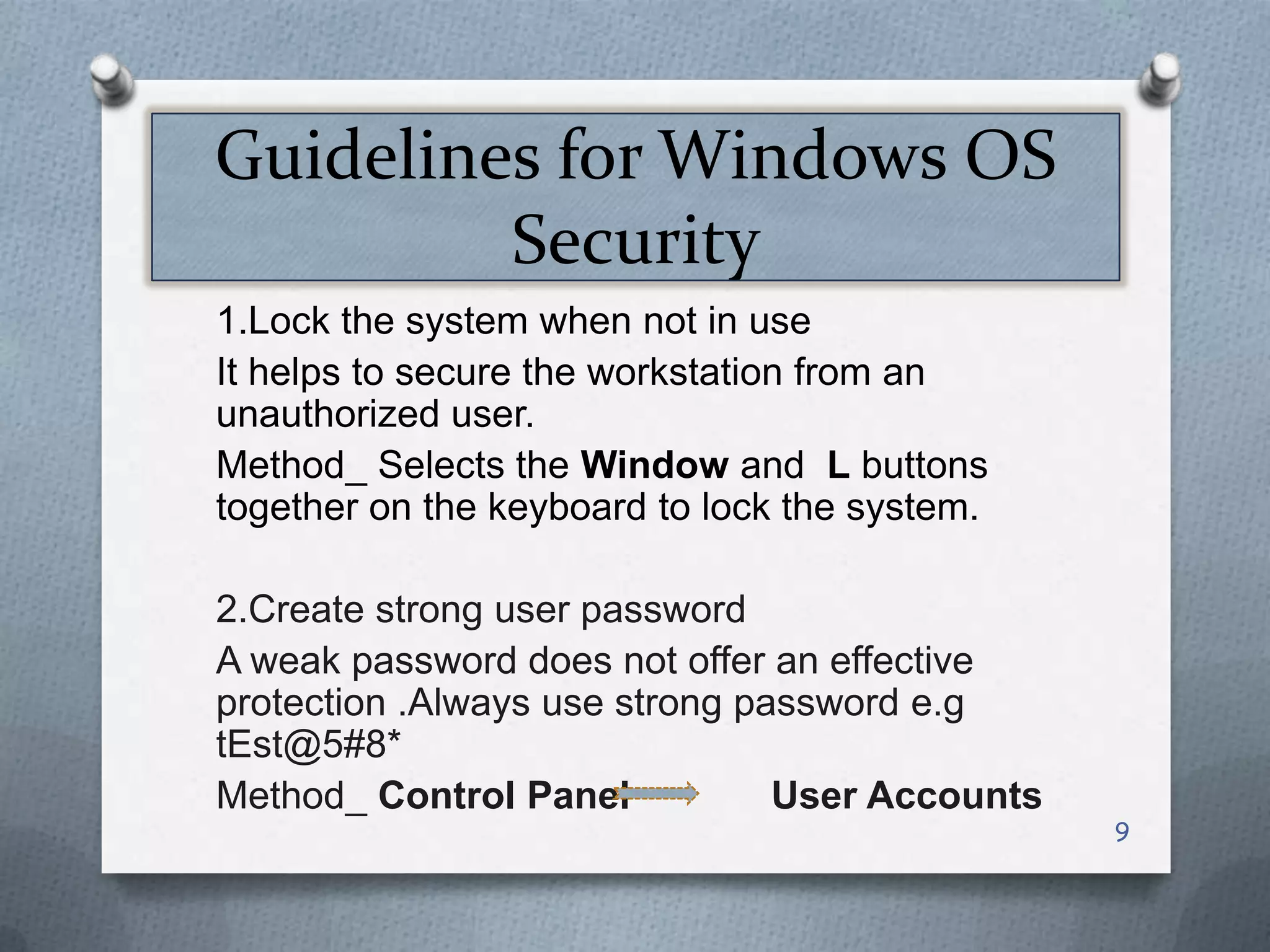 Guidelines for Windows OS
Security
1.Lock the system when not in use
It helps to secure the workstation from an
unauthorized user.
Method_ Selects the Window and L buttons
together on the keyboard to lock the system.
2.Create strong user password
A weak password does not offer an effective
protection .Always use strong password e.g
tEst@5#8*
Method_ Control Panel
User Accounts

9

 