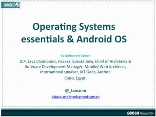 Opera&ng	
  Systems	
  
essen&als	
  &	
  Android	
  OS	
  
By	
  Mohamed	
  Taman	
  
JCP,	
  Java	
  Champions,	
  Hacker,	
  Speaks	
  Java,	
  Chief	
  of	
  Architects	
  &	
  
So9ware	
  Development	
  Manager,	
  Mobile/	
  Web	
  Architect,	
  
internaBonal	
  speaker,	
  IoT	
  Geek,	
  Author.	
  
Cairo,	
  Egypt.	
  
	
  
@_tamanm	
  
about.me/mohamedtaman	
  
 