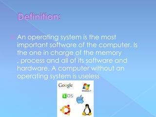    An operating system is the most
    important software of the computer. Is
    the one in charge of the memory
    , process and all of its software and
    hardware. A computer without an
    operating system is useless
 