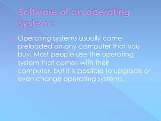    Operating systems usually come
    preloaded on any computer that you
    buy. Most people use the operating
    system that comes with their
    computer, but it is possible to upgrade or
    even change operating systems.
 