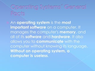    An operating system is the most
    important software on a computer. It
    manages the computer's memory, and
    all of its software and hardware. It also
    allows you to communicate with the
    computer without knowing its language.
    Without an operating system, a
    computer is useless.
 