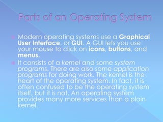  Modern operating systems use a Graphical
  User Interface, or GUI. A GUI lets you use
  your mouse to click on icons, buttons, and
  menus.
 It consists of a kernel and some system
  programs. There are also some application
  programs for doing work. The kernel is the
  heart of the operating system. In fact, it is
  often confused to be the operating system
  itself, but it is not. An operating system
  provides many more services than a plain
  kernel.
 