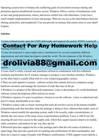 Operating systems have to balance the conflicting goals of convenient resource sharing and
protection against unauthorized resource access. Windows offers a variety of mechanisms such
as user and group permissions, shares, and access control lists with inheritance. Linux has a
much simpler implementation of users and groups. What do you see as the ideal balance between
sharing, protection, and complexity? Can you provide an instance that comes close to your ideal?
Explain.
Solution
1.Linux is based mostly upon the UNIX philosophy and supports the quality POSIX systemcall
interface. Windows on the other hand solely provides for POSIX exploitation Associate in
Nursing emulation layer.
2.Linux development is open supply and is contributed to by several completely different
organizations and individual developers round the world. The development of the Windows
package is constrained to among Microsoft. However, external developers will write drivers that
can work from among the kernel. This naturally translates into their own individual licensing
models.
3.Linux itself is solely a kernel and sometimes utilized in combination with the wildebeest
toolchain and therefore the X window manager to produce a user interface interface. Windows
on the other hand is usually filled with it's own windowing/graphics system.
4.They are each operative systems - software system that controls however computers assign
hardware resources and manage the execution of code that runs on the pc.
5.Windows is a product of the Microsoft corporation. Linux is the product of a world distributed
software system development effort and has no owner.
6.Windows requires it's users to purchase a license to use the software . Linux is authorised such
that it's freely distributable at no value.
7.Windows source code is closed, meaning that users do not have access to the human-readable
programming code that describes what the package is doing or how; inherent that model, users of
Windows cannot modify the operating system, audit it for security, make customizations, or
identify the root causes of the many errors or performance problems. Linux is ASCII text file,
meaning all users have access to the supply code, which they square measure absolve to modify,
audit, customize, and analyze in any way they opt for.
8.Microsoft provides support for his or her package and is that the sole source of patches to
repair bugs; they provide a good sort of coaching and certifications for their merchandise, and
there are a massive range of people with Windows certifications. UNIX support is provided by a
 