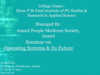 Collage Name:-
Shree P.M.Patel Institute of PG Studies &
Research in Applied Science
Managed By:
Anand People Medicare Society,
Anand
Prepared By,
Kavankumar Nileshkumar. Solanki
F.Y.M.Sc.IT Sem.I
Roll No. 03
Seminar on
Operating Systems & Its Future
 