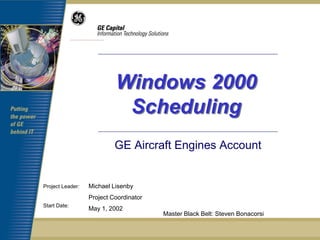 Windows 2000
                            Scheduling
                           GE Aircraft Engines Account


Project Leader:   Michael Lisenby
                  Project Coordinator
Start Date:
                  May 1, 2002
                                        Master Black Belt: Steven Bonacorsi
 