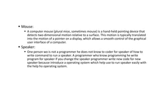  Mouse:
 A computer mouse (plural mice, sometimes mouse) is a hand-held pointing device that
detects two-dimensional mot...