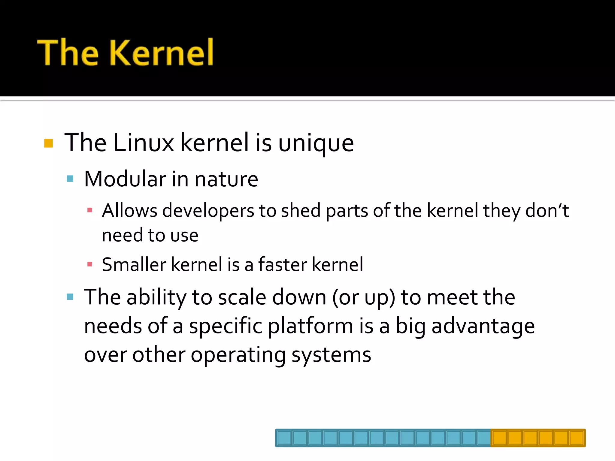 The KernelThe Linux kernel is uniqueModular in natureAllows developers to shed parts of the kernel they don’t need to useSmaller kernel is a faster kernelThe ability to scale down (or up) to meet the needs of a specific platform is a big advantage over other operating systems 