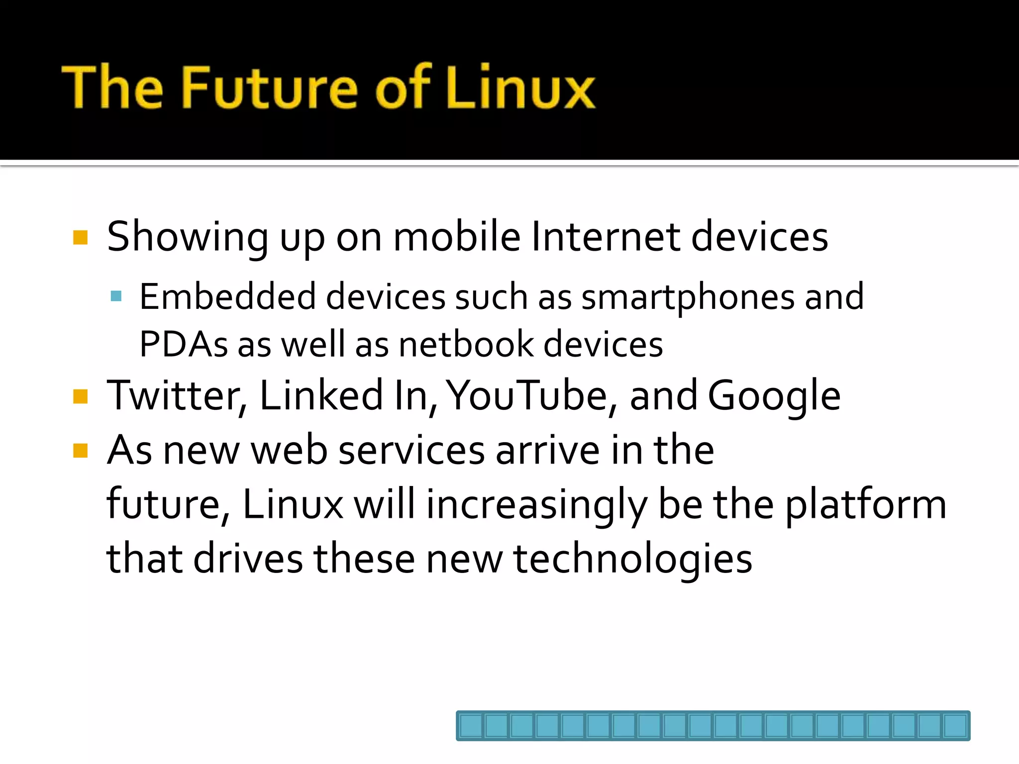 The Future of LinuxShowing up on mobile Internet devicesEmbedded devices such as smartphones and PDAs as well as netbook devicesTwitter, Linked In, YouTube, and GoogleAs new web services arrive in the future, Linux will increasingly be the platform that drives these new technologies