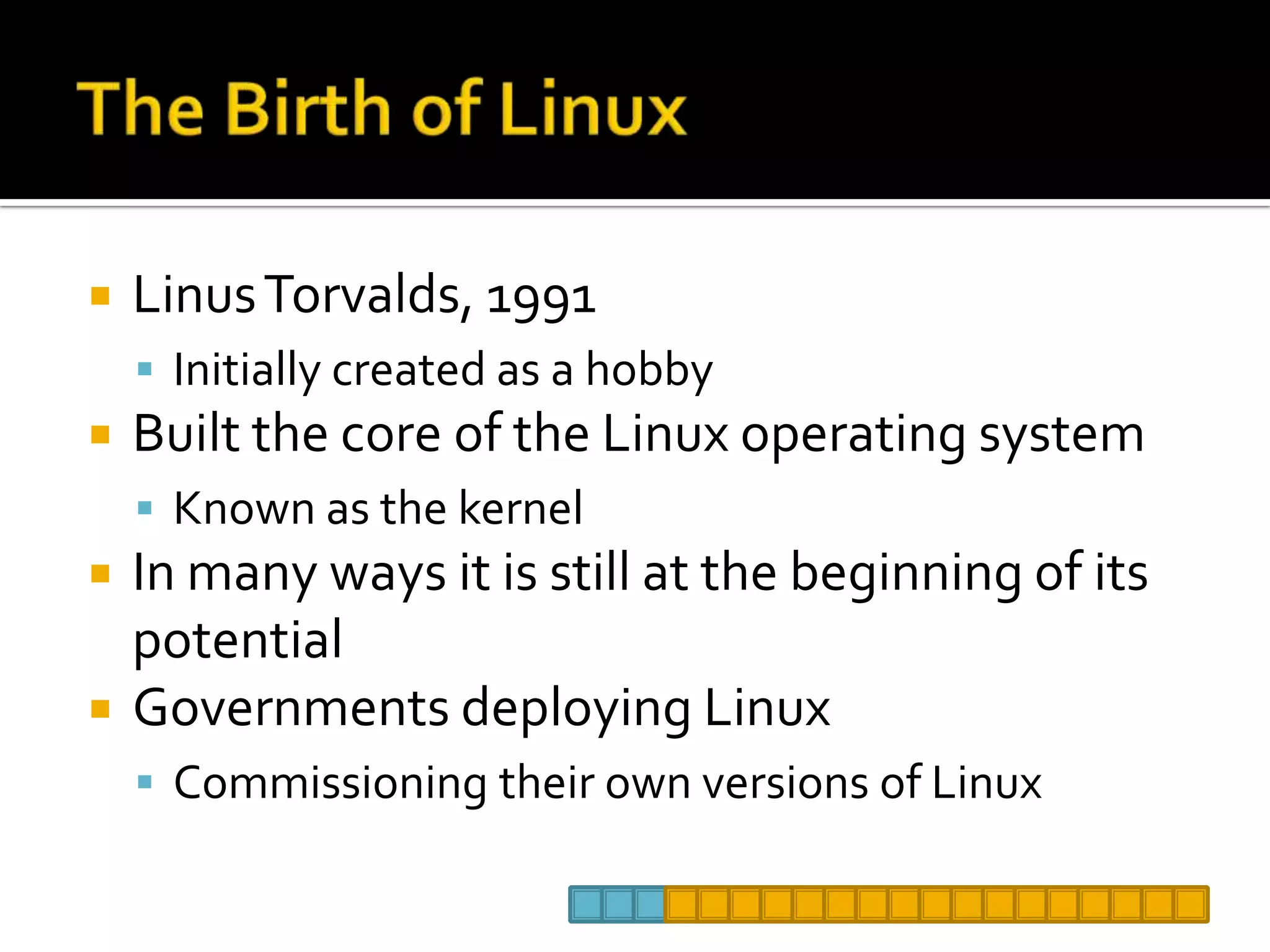 The Birth of LinuxLinus Torvalds, 1991Initially created as a hobbyBuilt the core of the Linux operating systemKnown as the kernelIn many ways it is still at the beginning of its potentialGovernments deploying Linux Commissioning their own versions of Linux