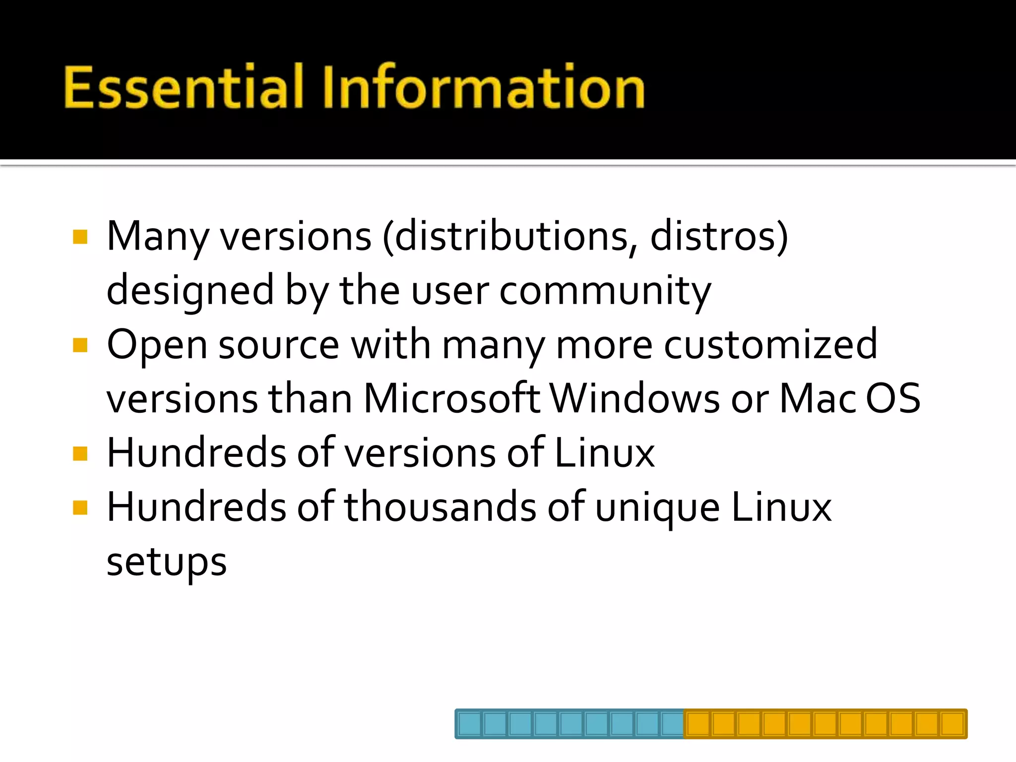 Essential InformationMany versions (distributions, distros) designed by the user communityOpen source with many more customized versions than Microsoft Windows or Mac OSHundreds of versions of LinuxHundreds of thousands of unique Linux setups