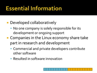 Essential InformationDeveloped collaborativelyNo one company is solely responsible for its development or ongoing supportCompanies in the Linux economy share take part in research and developmentCommercial and private developers contribute other softwareResulted in software innovation