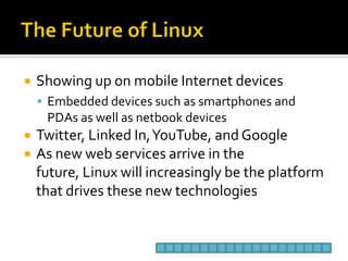 The Future of LinuxShowing up on mobile Internet devicesEmbedded devices such as smartphones and PDAs as well as netbook devicesTwitter, Linked In, YouTube, and GoogleAs new web services arrive in the future, Linux will increasingly be the platform that drives these new technologies
