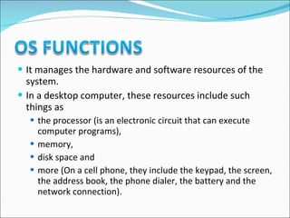 It manages the hardware and software resources of the system.  In a desktop computer, these resources include such things as  the processor (is an electronic circuit that can execute computer programs),  memory,  disk space and  more (On a cell phone, they include the keypad, the screen, the address book, the phone dialer, the battery and the network connection). 