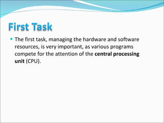 The first task, managing the hardware and software resources, is very important, as various programs compete for the attention of the  central processing unit  (CPU).  
