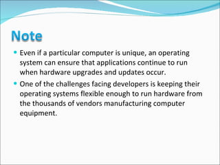 Even if a particular computer is unique, an operating system can ensure that applications continue to run when hardware upgrades and updates occur.  One of the challenges facing developers is keeping their operating systems flexible enough to run hardware from the thousands of vendors manufacturing computer equipment.  