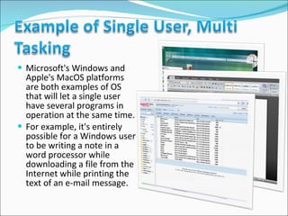 Microsoft's Windows and Apple's MacOS platforms are both examples of OS that will let a single user have several programs in operation at the same time.  For example, it's entirely possible for a Windows user to be writing a note in a word processor while downloading a file from the Internet while printing the text of an e-mail message. 