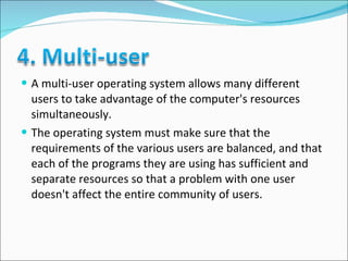 A multi-user operating system allows many different users to take advantage of the computer's resources simultaneously.  The operating system must make sure that the requirements of the various users are balanced, and that each of the programs they are using has sufficient and separate resources so that a problem with one user doesn't affect the entire community of users.  