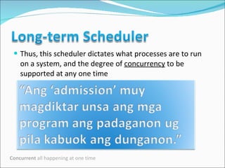 Thus, this scheduler dictates what processes are to run on a system, and the degree of  concurrency  to be supported at any one time  Concurrent  all happening at one time 
