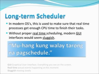 In modern OS's, this is used to make sure that real time processes get enough CPU time to finish their tasks.  Without proper  real time  scheduling, modern  GUI  interfaces would seem  sluggish .  GUI  Graphical User Interface. Everything you see on the screen. Real time  actual events happening at this moment Sluggish  moving slowly 