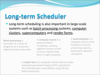 Long-term scheduling is also important in large-scale systems such as  batch processing  systems,  computer clusters ,  supercomputers  and  render farms .  Batch processing  is execution of a series of programs on a computer without human interaction. A  computer cluster  is a group of linked computers, working together closely so that in many respects they form a single computer.  A  supercomputer  is a computer that is at the frontline of current processing capacity, particularly speed of calculation. A  render farm  is a computer cluster built to render computer-generated imagery (CGI), typically for film and television visual effects, using off-line batch processing.  