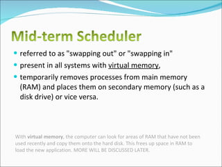 referred to as "swapping out" or "swapping in"  present in all systems with  virtual memory ,  temporarily removes processes from main memory (RAM) and places them on secondary memory (such as a disk drive) or vice versa.  With  virtual memory , the computer can look for areas of RAM that have not been used recently and copy them onto the hard disk. This frees up space in RAM to load the new application. MORE WILL BE DISCUSSED LATER. 