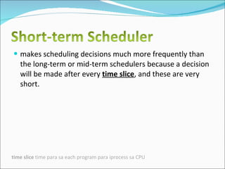 makes scheduling decisions much more frequently than the long-term or mid-term schedulers because a decision will be made after every  time slice , and these are very short.  time slice  time para sa each program para iprocess sa CPU 
