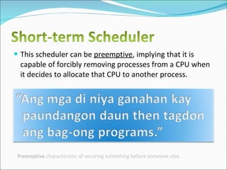 This scheduler can be  preemptive , implying that it is capable of forcibly removing processes from a CPU when it decides to allocate that CPU to another process. Preemptive  characteristic of securing something before someone else. 