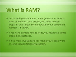 Just as with your computer, when you want to write a letter or work on some project, you need to open programs and spread them out within your computer's memory—it's RAM.  If you have a simple note to write, you might use a little program like Notepad.  If it's a more involved project, maybe you'll open Word or some special stationary program.  