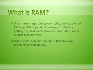 If you have a large dining room table, just like a lot of RAM, you'll find you don't have much difficulty getting the job done because you have lots of room on that table to work.  Just as your computer has lots of RAM to allow programs to work quickly. 