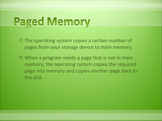 The operating system copies a certain number of pages from your storage device to main memory.  When a program needs a page that is not in main memory, the operating system copies the required page into memory and copies another page back to the disk.  